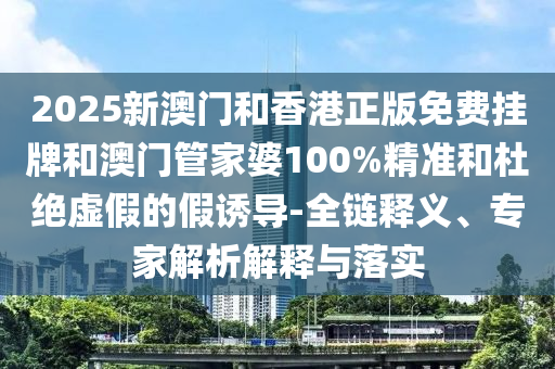 2025新澳门和香港正版免费挂牌和澳门管家婆100%精准和杜绝虚假的假诱导-全链释义、专家解析解释与落实